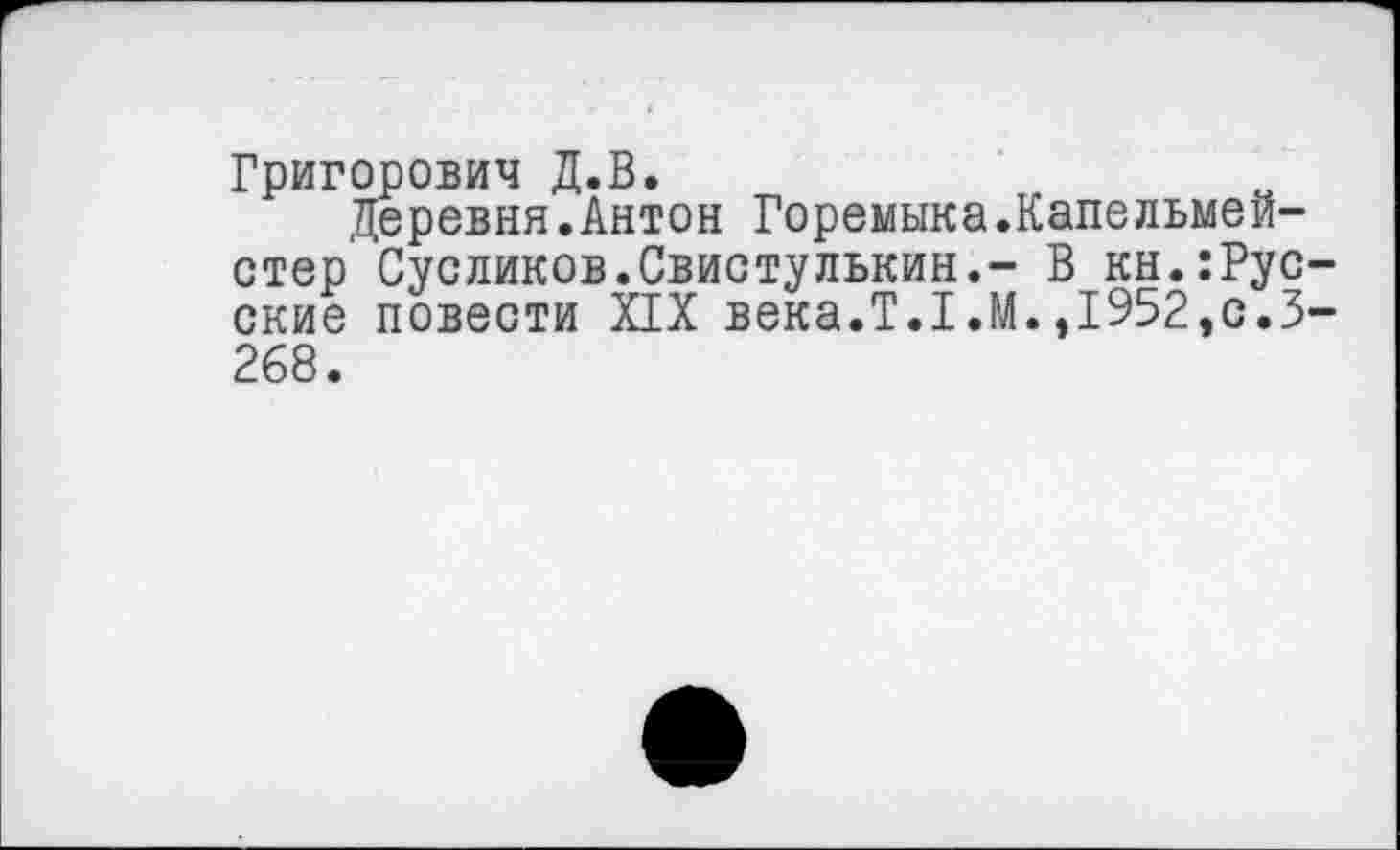 ﻿Григорович Д.В.
Деревня.Антон Горемыка.Капельмейстер' Сусликов.Свистулькин.- В кн.:Рус ские повести XIX века.Т.Г.М.,1952,с.З 268.